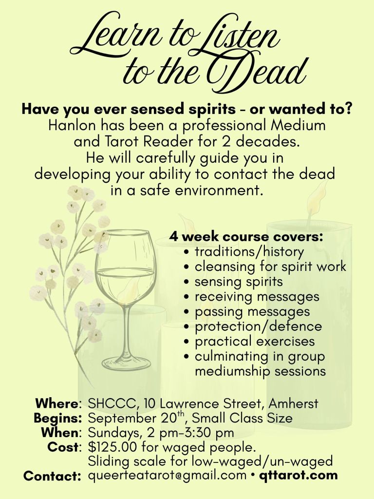 Have you ever sensed spirits - or wanted to?
Hanlon has been a professional Medium and Tarot Reader for 2 decades.
He will carefully guide you in
developing your ability to contact the dead in a safe environment.
4 week course covers:
traditions/history
cleansing for spirit work
sensing spirits
receiving messages
passing messages
protection/defence
practical exercises
culminating in group mediumship sessions
Details
SHCCC, 10 Lawrence Street, Amherst
September 20th, Small Class Size
Sundays, 2 pm-3:30 pm
$125.00 for waged people.
Sliding scale for low-waged/un-waged
queerteatarot@gmail.com • qttarot.com