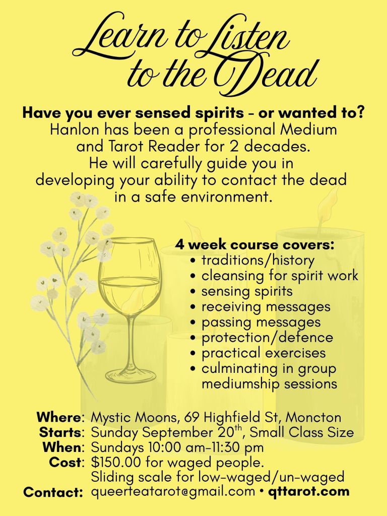 Have you ever sensed spirits - or wanted to?
Hanlon has been a professional Medium
and Tarot Reader for 2 decades.
He will carefully guide you in
developing your ability to contact the dead in a safe environment.
4 week course covers:
traditions/history
cleansing for spirit work
sensing spirits
receiving messages
passing messages
protection/defence
practical exercises
culminating in group mediumship sessions
Details:
Mystic Moons, 69 Highfield St, Moncton
Sunday September 20th, Small Class Size
Sundays 10:00 am-11:30 pm
$150.00 for waged people.
Sliding scale for low-waged/un-waged
queerteatarot@gmail.com • qttarot.com